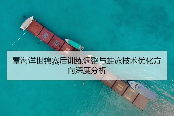 覃海洋世锦赛后训练调整与蛙泳技术优化方向深度分析