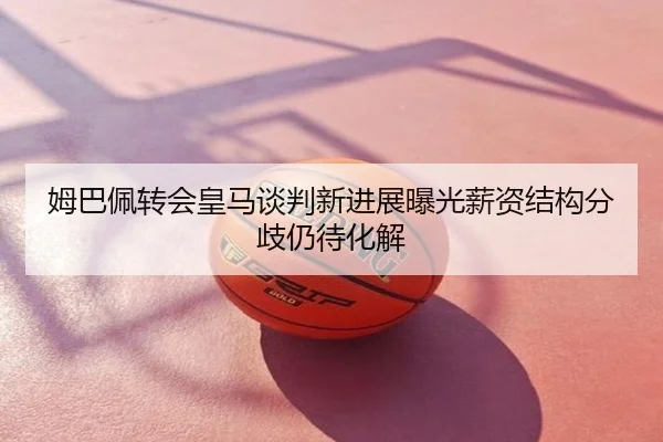 姆巴佩转会皇马谈判新进展曝光薪资结构分歧仍待化解