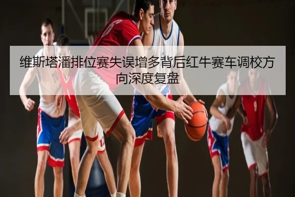 维斯塔潘排位赛失误增多背后红牛赛车调校方向深度复盘